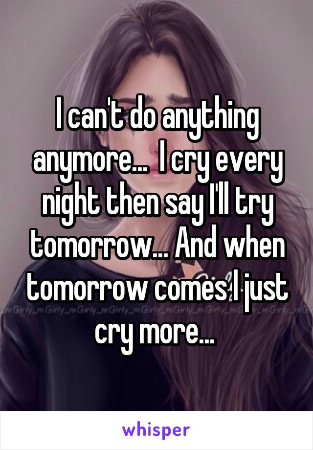 I can't do anything anymore...  I cry every night then say I'll try tomorrow... And when tomorrow comes I just cry more... 