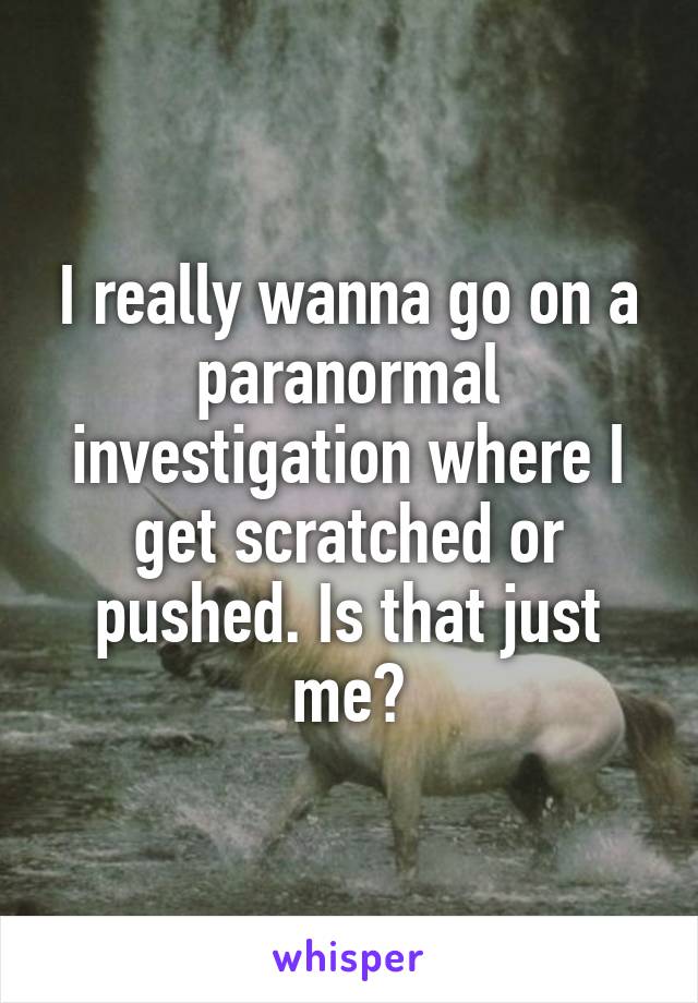 I really wanna go on a paranormal investigation where I get scratched or pushed. Is that just me?