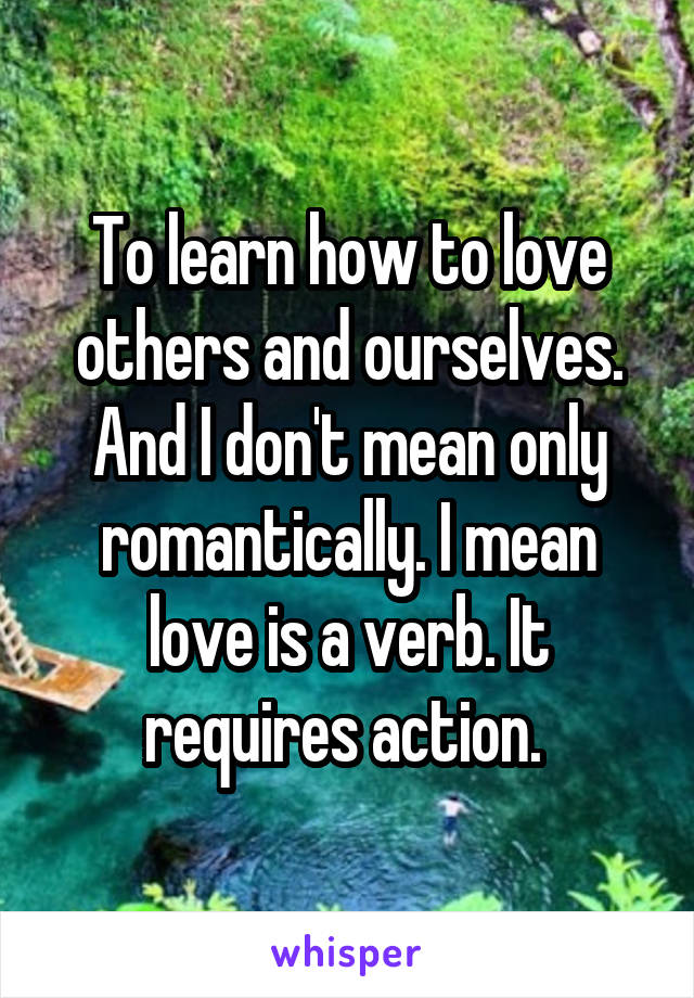 To learn how to love others and ourselves. And I don't mean only romantically. I mean love is a verb. It requires action. 