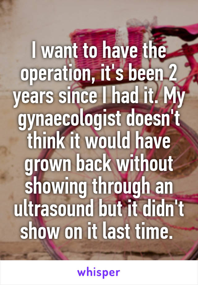 I want to have the operation, it's been 2 years since I had it. My gynaecologist doesn't think it would have grown back without showing through an ultrasound but it didn't show on it last time. 