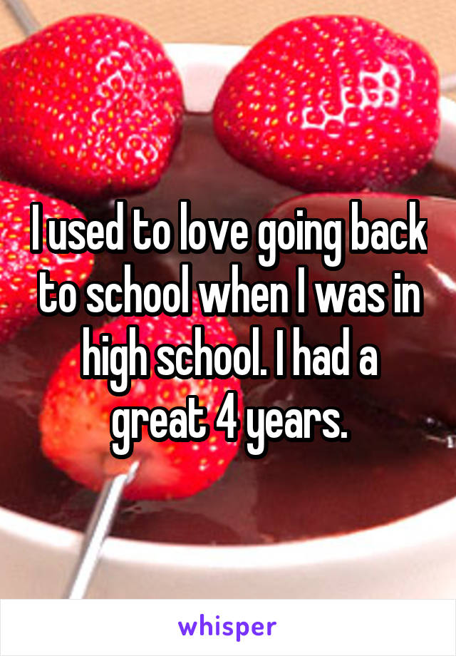 I used to love going back to school when I was in high school. I had a great 4 years.
