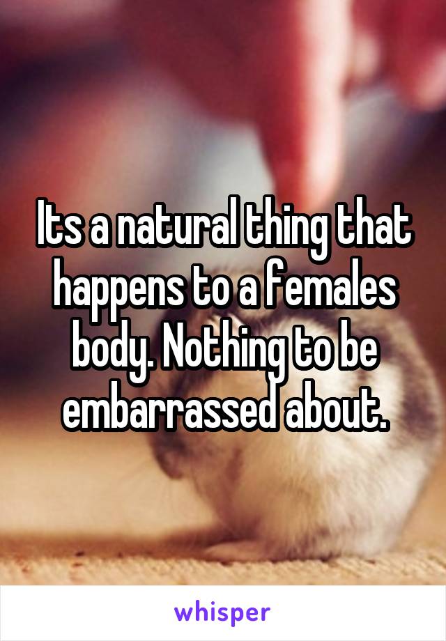 Its a natural thing that happens to a females body. Nothing to be embarrassed about.