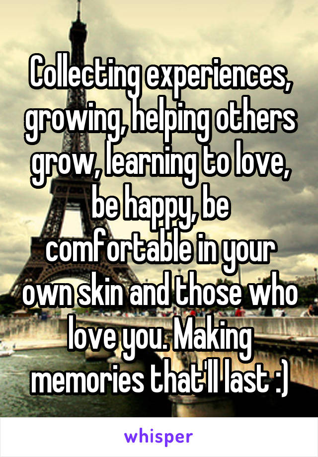 Collecting experiences, growing, helping others grow, learning to love, be happy, be comfortable in your own skin and those who love you. Making memories that'll last :)