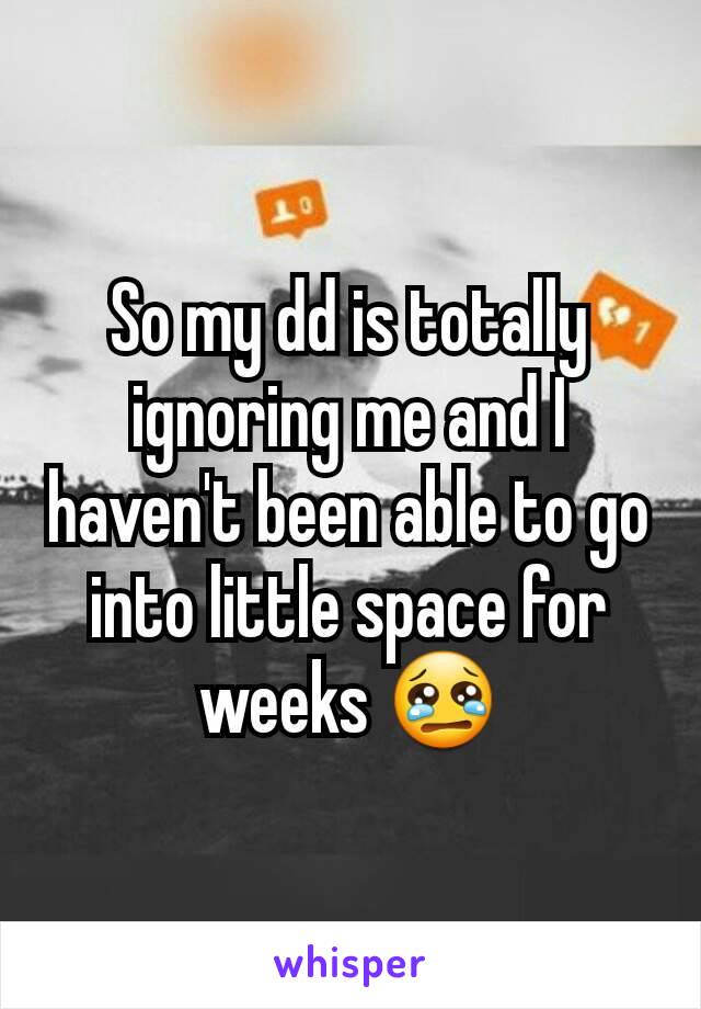 So my dd is totally ignoring me and I haven't been able to go into little space for weeks 😢