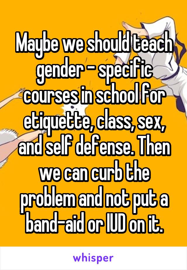 Maybe we should teach gender - specific courses in school for etiquette, class, sex, and self defense. Then we can curb the problem and not put a band-aid or IUD on it.