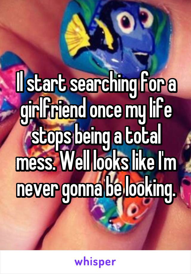 Il start searching for a girlfriend once my life stops being a total mess. Well looks like I'm never gonna be looking.