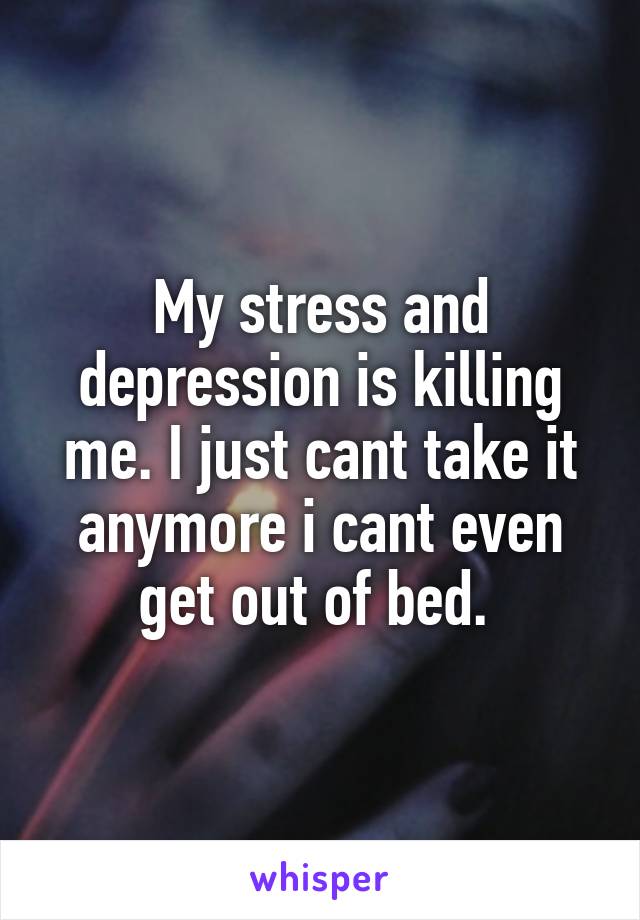 My stress and depression is killing me. I just cant take it anymore i cant even get out of bed. 