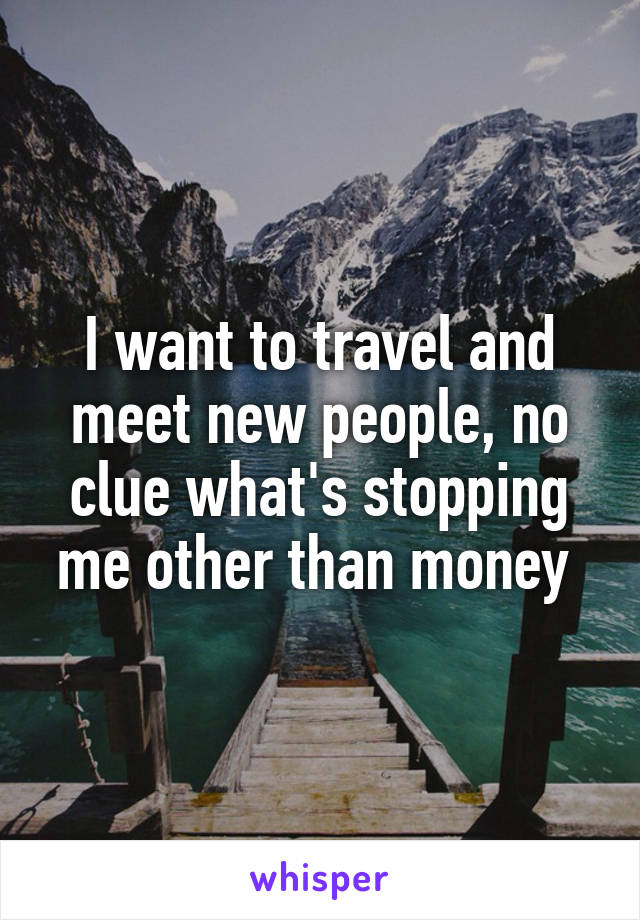 I want to travel and meet new people, no clue what's stopping me other than money 