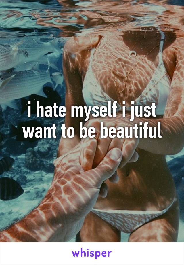 i hate myself i just want to be beautiful
