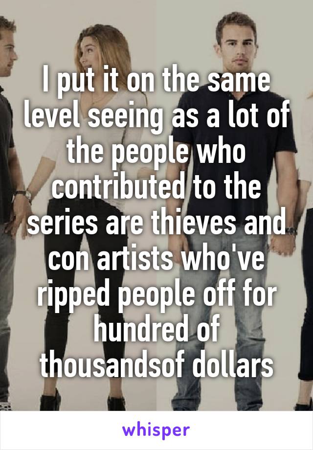 I put it on the same level seeing as a lot of the people who contributed to the series are thieves and con artists who've ripped people off for hundred of thousandsof dollars