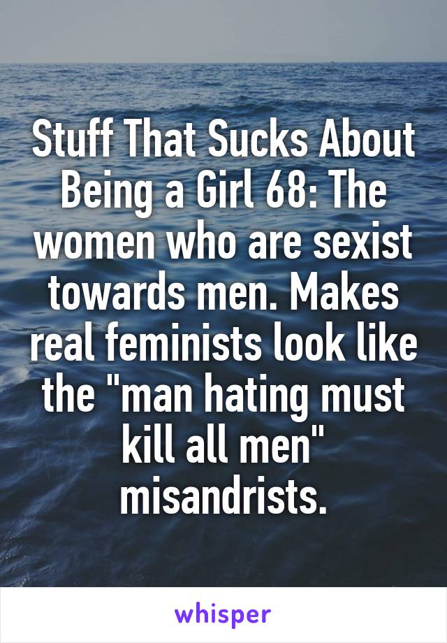 Stuff That Sucks About Being a Girl 68: The women who are sexist towards men. Makes real feminists look like the "man hating must kill all men" misandrists.