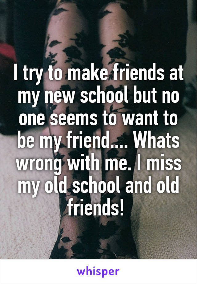 I try to make friends at my new school but no one seems to want to be my friend.... Whats wrong with me. I miss my old school and old friends! 