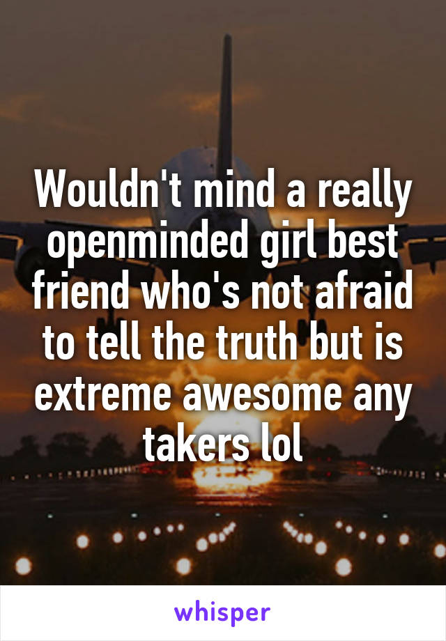 Wouldn't mind a really openminded girl best friend who's not afraid to tell the truth but is extreme awesome any takers lol