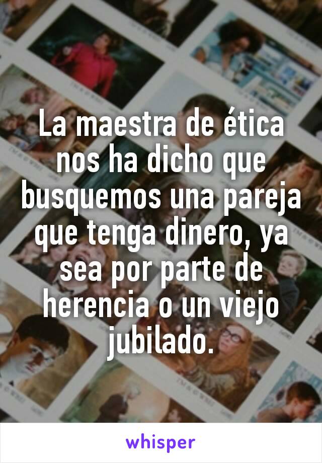 La maestra de ética nos ha dicho que busquemos una pareja que tenga dinero, ya sea por parte de herencia o un viejo jubilado.