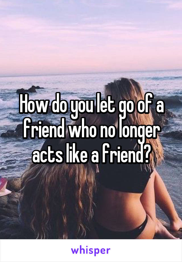 How do you let go of a friend who no longer acts like a friend?