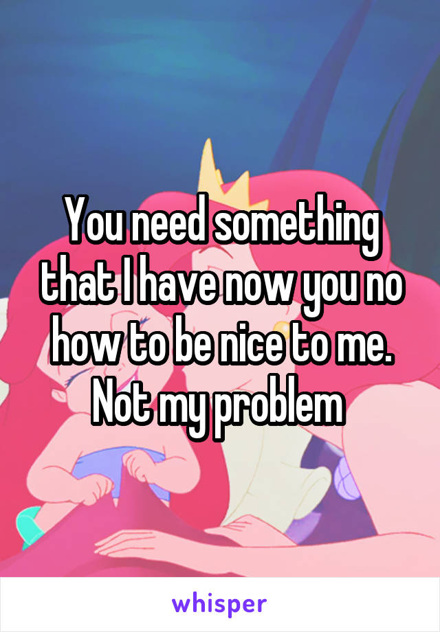 You need something that I have now you no how to be nice to me.
Not my problem 