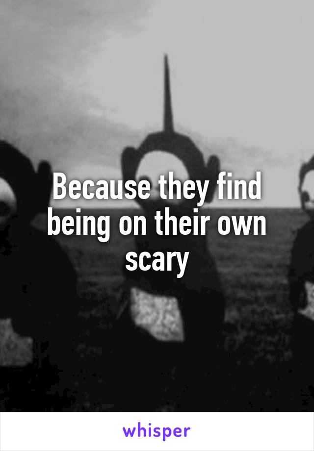 Because they find being on their own scary