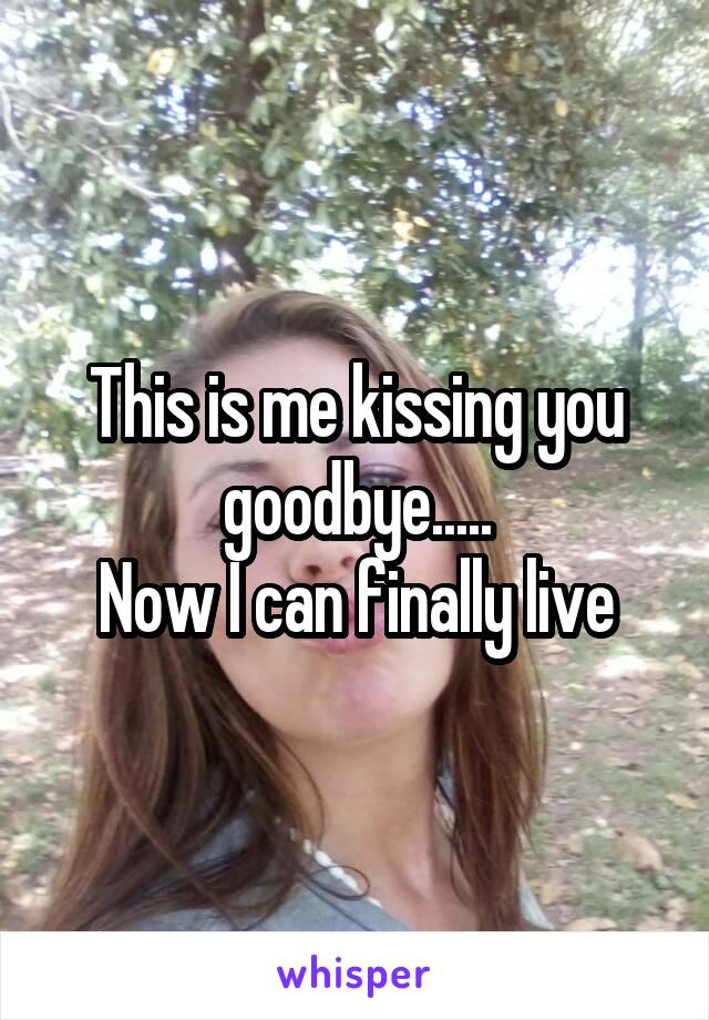 This is me kissing you goodbye.....
Now I can finally live