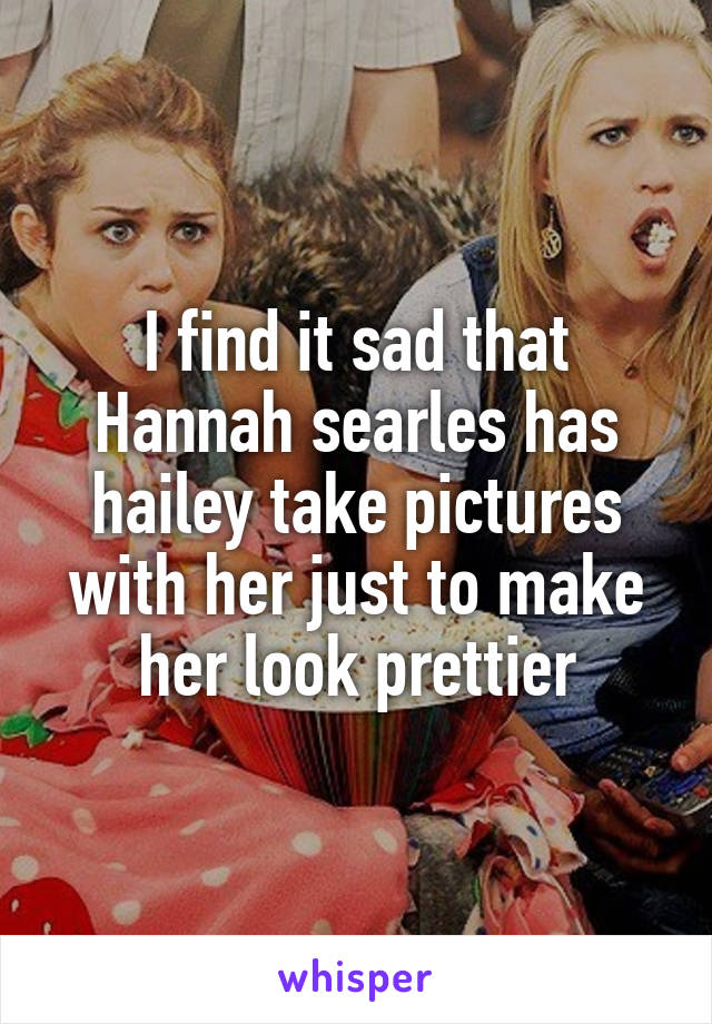 I find it sad that Hannah searles has hailey take pictures with her just to make her look prettier