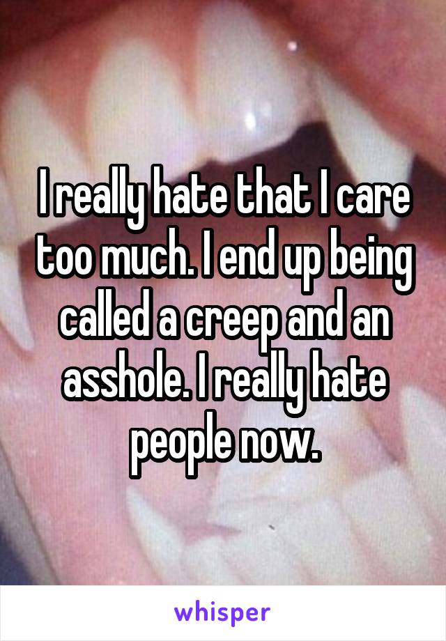 I really hate that I care too much. I end up being called a creep and an asshole. I really hate people now.