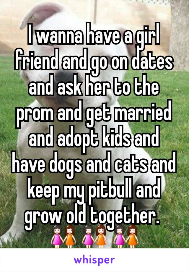 I wanna have a girl friend and go on dates and ask her to the prom and get married and adopt kids and have dogs and cats and keep my pitbull and grow old together. 
👭👭👭