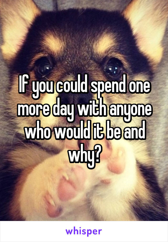 If you could spend one more day with anyone who would it be and why?