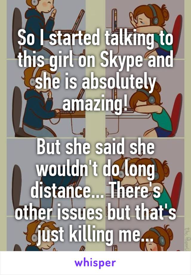 So I started talking to this girl on Skype and she is absolutely amazing!

But she said she wouldn't do long distance... There's other issues but that's just killing me...