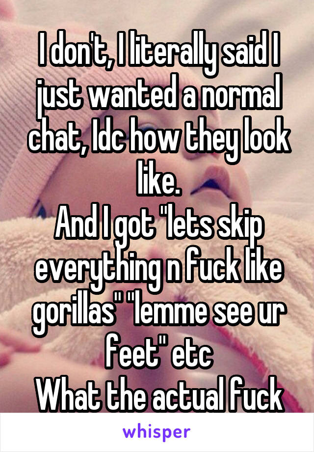 I don't, I literally said I just wanted a normal chat, Idc how they look like.
And I got "lets skip everything n fuck like gorillas" "lemme see ur feet" etc
What the actual fuck