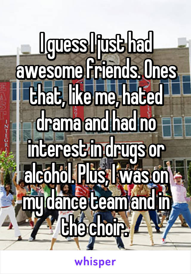 I guess I just had awesome friends. Ones that, like me, hated drama and had no interest in drugs or alcohol. Plus, I was on my dance team and in the choir. 