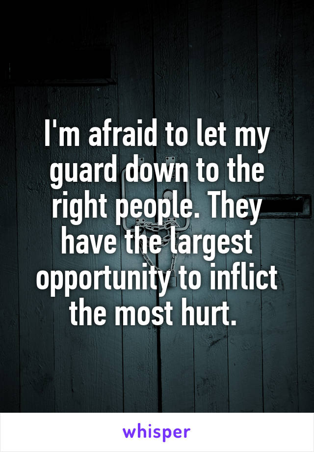 I'm afraid to let my guard down to the right people. They have the largest opportunity to inflict the most hurt. 