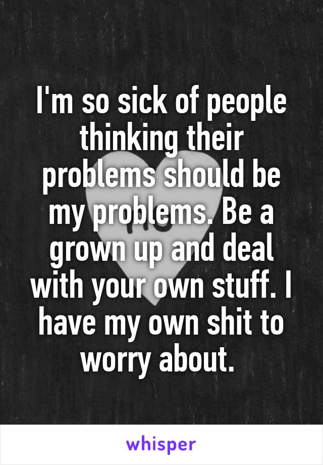 I'm so sick of people thinking their problems should be my problems. Be a grown up and deal with your own stuff. I have my own shit to worry about. 