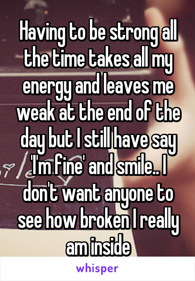 Having to be strong all the time takes all my energy and leaves me weak at the end of the day but I still have say 'I'm fine' and smile.. I don't want anyone to see how broken I really am inside