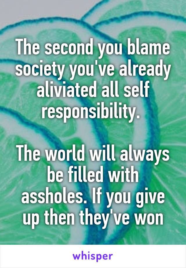 The second you blame society you've already aliviated all self responsibility. 

The world will always be filled with assholes. If you give up then they've won