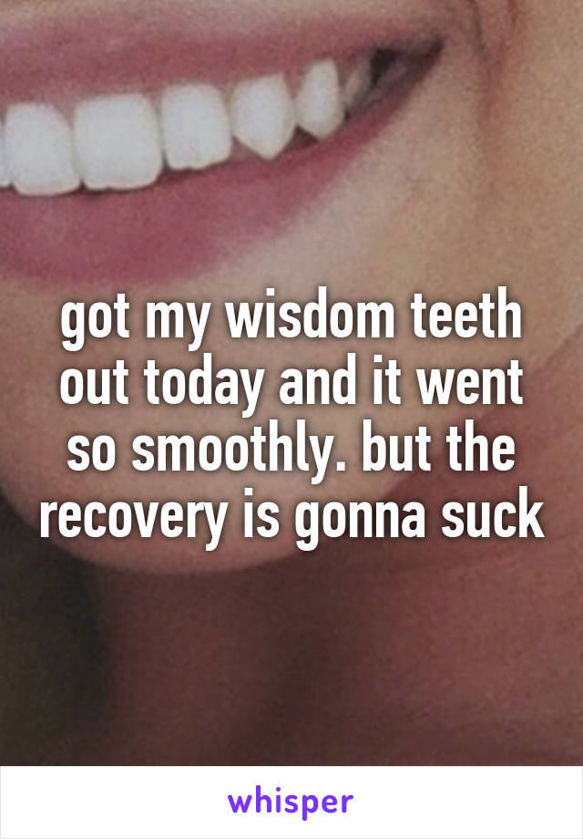 got my wisdom teeth out today and it went so smoothly. but the recovery is gonna suck