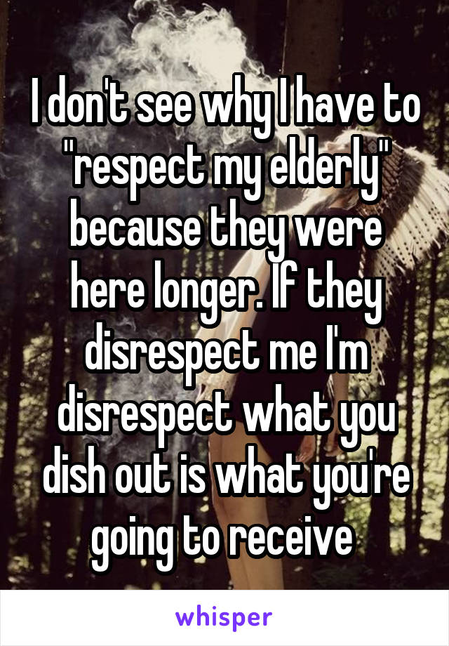 I don't see why I have to "respect my elderly" because they were here longer. If they disrespect me I'm disrespect what you dish out is what you're going to receive 