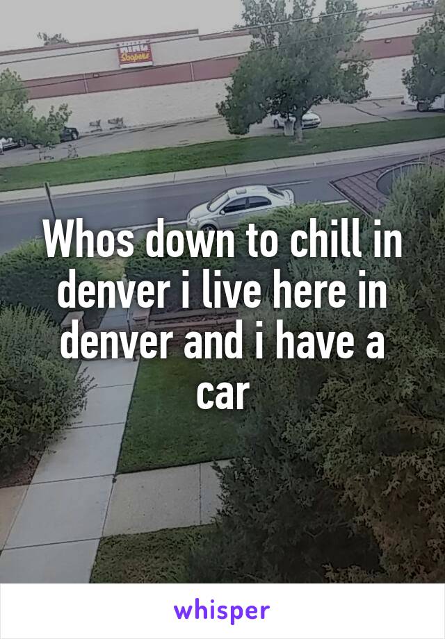 Whos down to chill in denver i live here in denver and i have a car