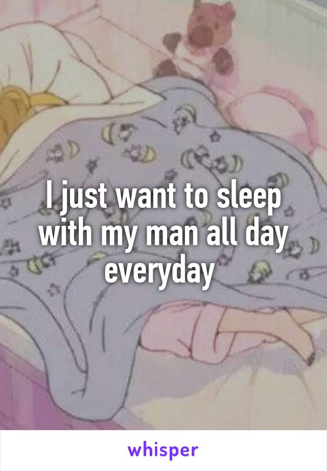 I just want to sleep with my man all day everyday 