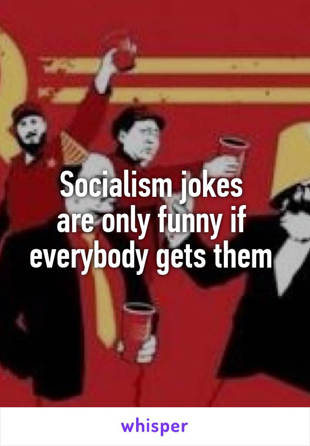 Socialism jokes 
are only funny if 
everybody gets them 