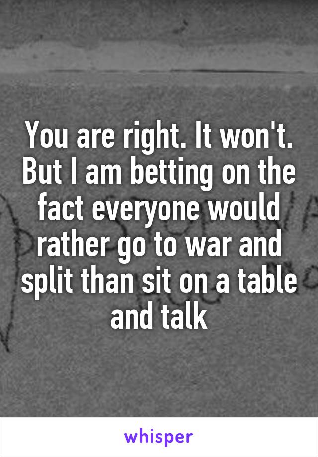 You are right. It won't. But I am betting on the fact everyone would rather go to war and split than sit on a table and talk