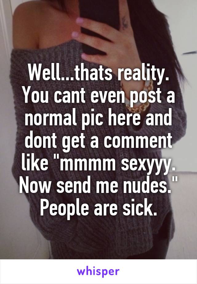 Well...thats reality. You cant even post a normal pic here and dont get a comment like "mmmm sexyyy. Now send me nudes." People are sick.