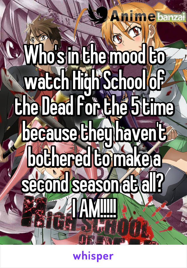 Who's in the mood to watch High School of the Dead for the 5 time because they haven't bothered to make a second season at all? 
I AM!!!!!