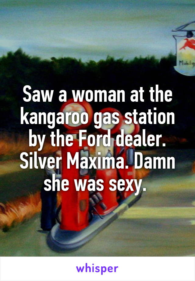 Saw a woman at the kangaroo gas station by the Ford dealer. Silver Maxima. Damn she was sexy. 