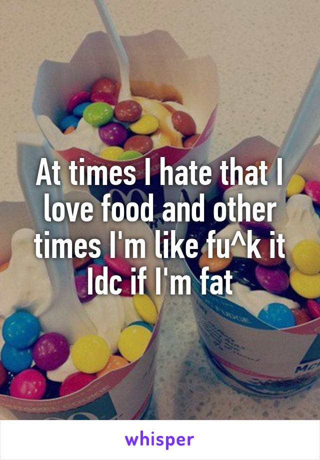 At times I hate that I love food and other times I'm like fu^k it Idc if I'm fat