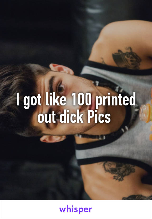I got like 100 printed out dick Pics 