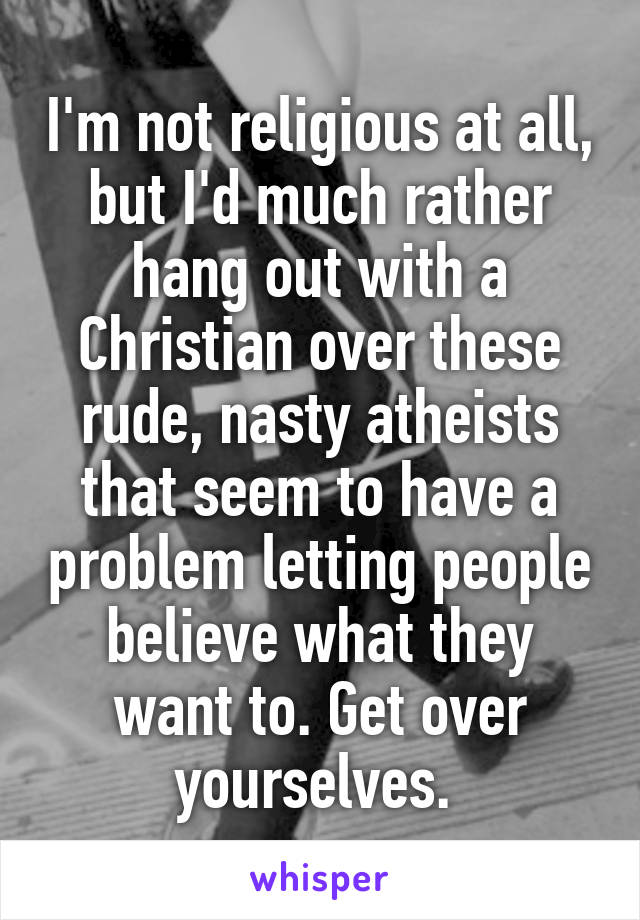 I'm not religious at all, but I'd much rather hang out with a Christian over these rude, nasty atheists that seem to have a problem letting people believe what they want to. Get over yourselves. 