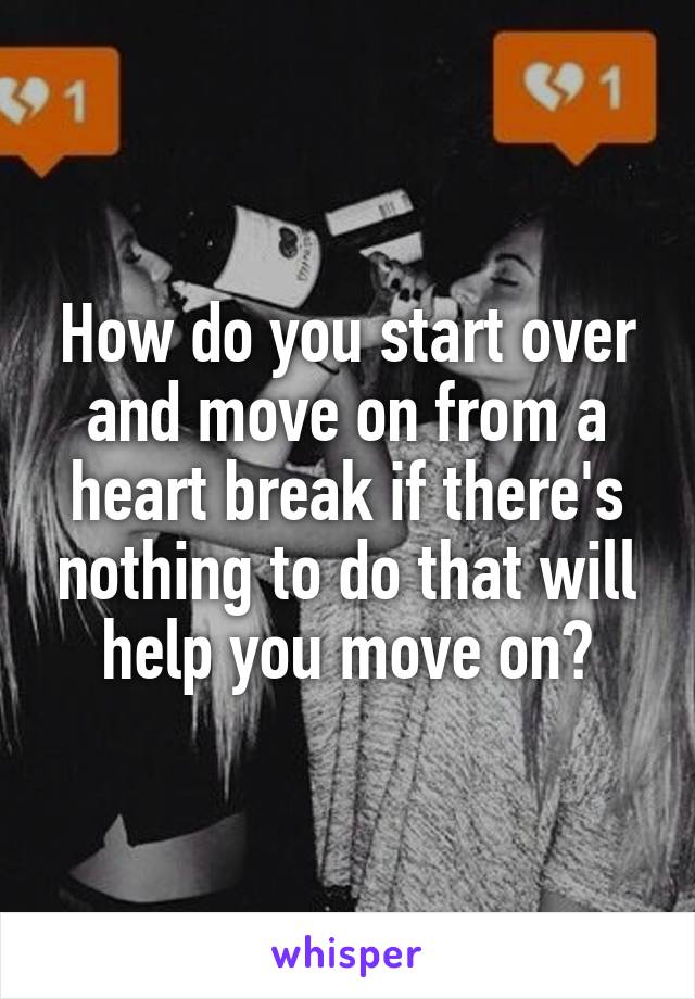 How do you start over and move on from a heart break if there's nothing to do that will help you move on?