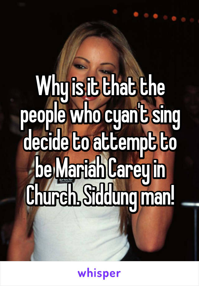 Why is it that the people who cyan't sing decide to attempt to be Mariah Carey in Church. Siddung man!