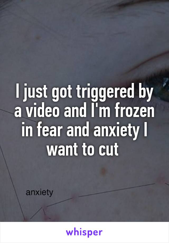 I just got triggered by a video and I'm frozen in fear and anxiety I want to cut 