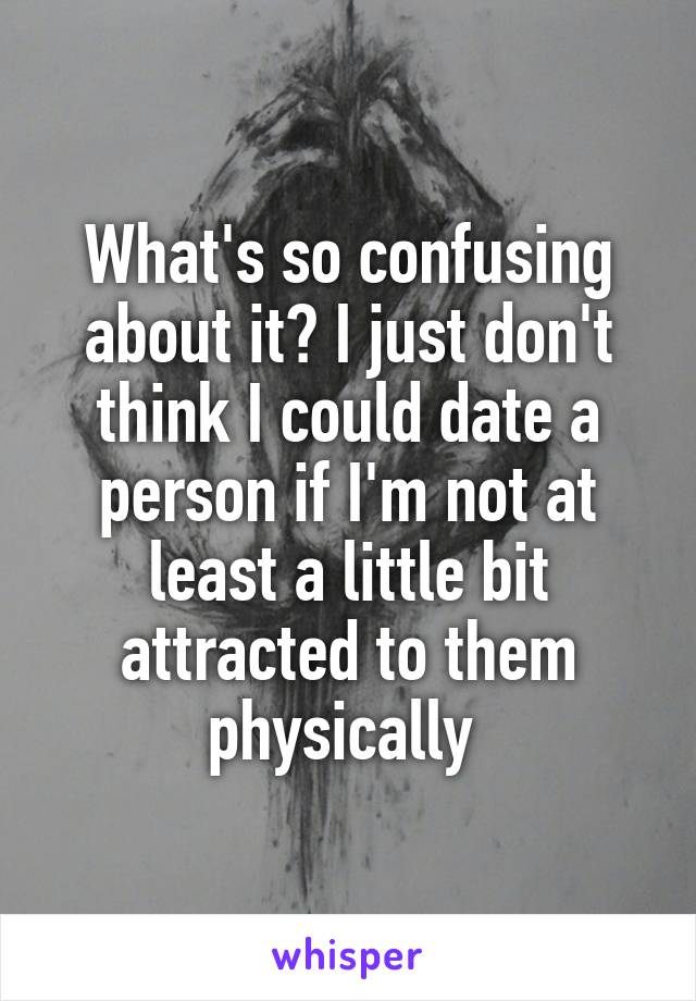 What's so confusing about it? I just don't think I could date a person if I'm not at least a little bit attracted to them physically 