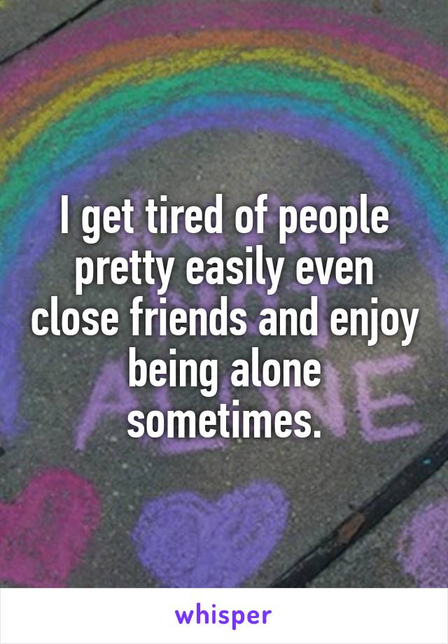 I get tired of people pretty easily even close friends and enjoy being alone sometimes.